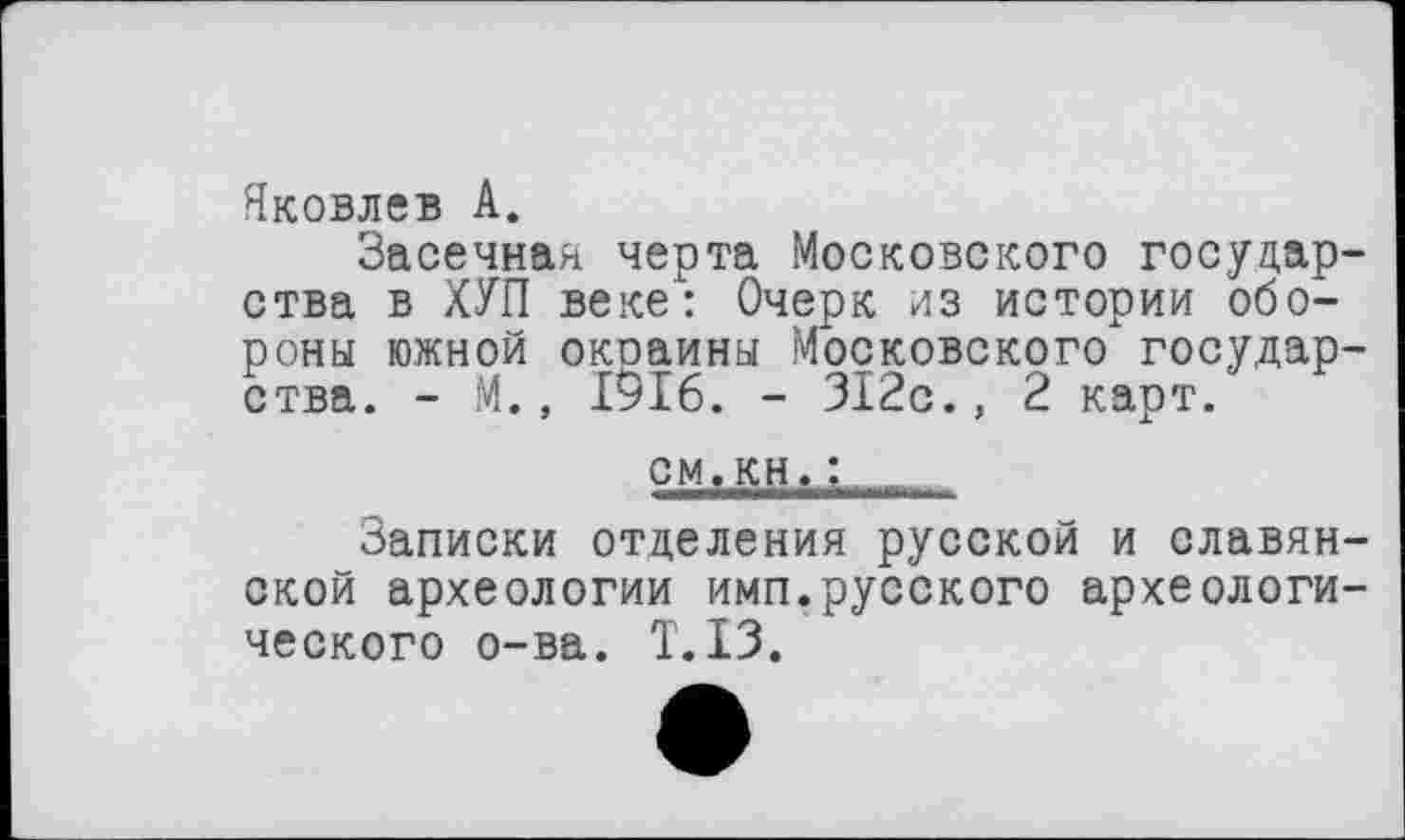 ﻿Яковлев А.
Засечная черта Московского государ ства в ХУП веке: Очерк из истории обороны южной окоаины Московского государ ства. - М., 1916. - 312с., 2 карт.
см.кн.:
Записки отделения русской и славян ской археологии имп.русского археологи ческого о-ва. Т.ІЗ.